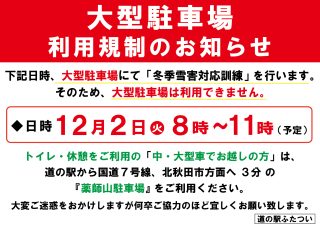 【 大型駐車場利用規制のお知らせ 】

いつも道の駅ふたついをご利用いただきまして、誠にありがとうございます。

12月2日(火) に大型駐車場にて
『冬季雪害対応訓練』を実施いたします。
*
⁺
この訓練は、冬期間に発生する積雪による交通障害
（スタック車両による渋滞など）への対応を行うため、
国交省・警察・消防／救急・能代市・道の駅ふたつい の５機関が連携し、
防災設備を有する道の駅ふたついを拠点に行うものです。

そのため、下記日時は 大型駐車場をご利用いただけません。
*
⁺
【日時】12月2日(火) 8:00〜11:00（予定）
※訓練実施時間は 10:00〜11:00
*
*
トイレ・休憩をご利用の 中・大型車でお越しのお客様 は、
大変恐れ入りますが、道の駅から国道7号線を北秋田市方面へ約3分の
「薬師山駐車場」 をご利用ください。
*
*
ご迷惑をおかけいたしますが、
何卒ご理解のほどよろしくお願いいたします。