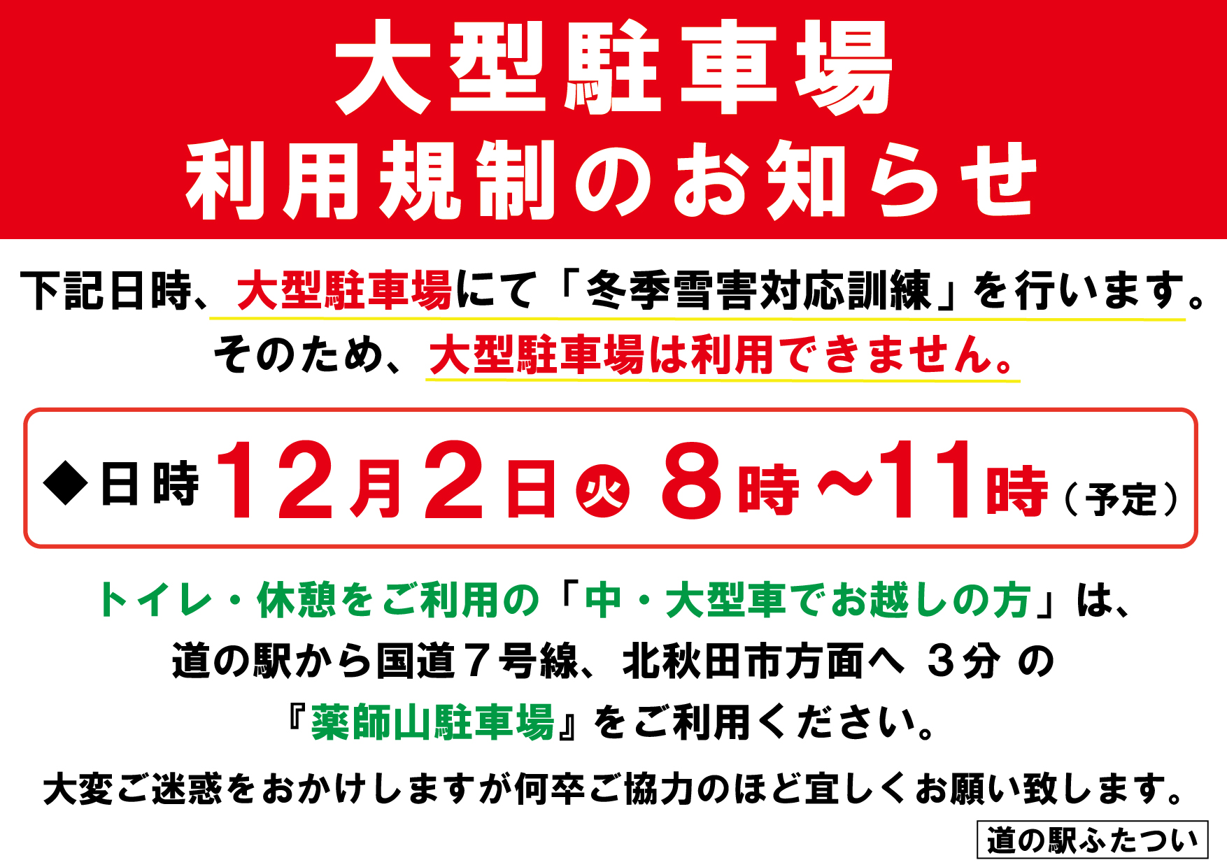 【 大型駐車場利用規制のお知らせ 】

いつも道の駅ふたついをご利用いただきまして、誠にありがとうございます。

12月2日(火) に大型駐車場にて
『冬季雪害対応訓練』を実施いたします。
*
⁺
この訓練は、冬期間に発生する積雪による交通障害
（スタック車両による渋滞など）への対応を行うため、
国交省・警察・消防／救急・能代市・道の駅ふたつい の５機関が連携し、
防災設備を有する道の駅ふたついを拠点に行うものです。

そのため、下記日時は 大型駐車場をご利用いただけません。
*
⁺
【日時】12月2日(火) 8:00〜11:00（予定）
※訓練実施時間は 10:00〜11:00
*
*
トイレ・休憩をご利用の 中・大型車でお越しのお客様 は、
大変恐れ入りますが、道の駅から国道7号線を北秋田市方面へ約3分の
「薬師山駐車場」 をご利用ください。
*
*
ご迷惑をおかけいたしますが、
何卒ご理解のほどよろしくお願いいたします。